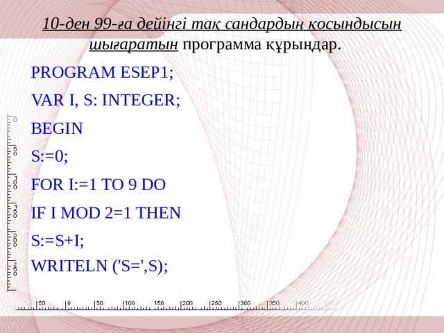 10-ден 99-ға дейінгі тақ сандардың қосындысын шығаратын программа құрыңдар.     PROGRAM ESEP 1 ; VAR I, S: INTEGER; BEGIN S:=0; FOR I:=1 TO 9 DO IF I MOD 2=1 THEN S:=S+I; WRITELN ('S=',S);