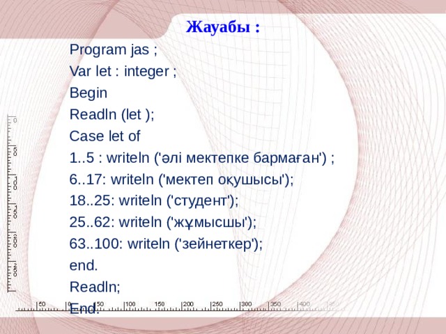 Ж ауабы : Program jas ; Var let : integer ; Begin Readln (let ); Case let of 1..5 : writeln (' әлі мектепке бармаған') ; 6..17: writeln (' мектеп оқушысы'); 18..25: writeln (' студент'); 25..62: writeln (' жұмысшы'); 63..100: writeln (' зейнеткер'); end. Readln; End.