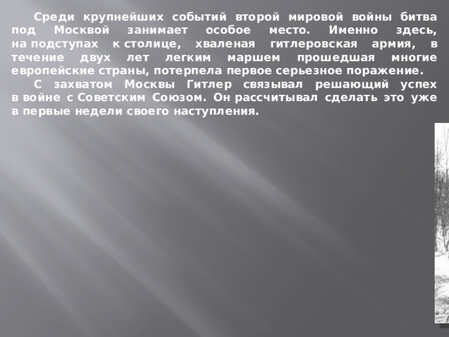 Среди крупнейших событий второй мировой войны битва под Москвой занимает особое место. Именно здесь, на подступах к столице, хваленая гитлеровская армия, в течение двух лет легким маршем прошедшая многие европейские страны, потерпела первое серьезное поражение.  С захватом Москвы Гитлер связывал решающий успех в войне с Советским Союзом. Он рассчитывал сделать это уже в первые недели своего наступления.