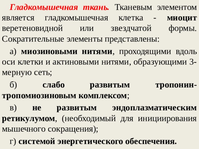 Гладкомышечная ткань.  Тканевым элементом является гладкомышечная клетка - миоцит веретеновидной или звездчатой формы. Сократительные элементы представлены: а) миозиновыми нитями , проходящими вдоль оси клетки и актиновыми нитями, образующими 3-мерную сеть; б) слабо развитым тропонин-тропомиозиновым комплексом ; в) не развитым эндоплазматическим ретикулумом , (необходимый для инициирования мышечного сокращения); г) системой энергетического обеспечения.