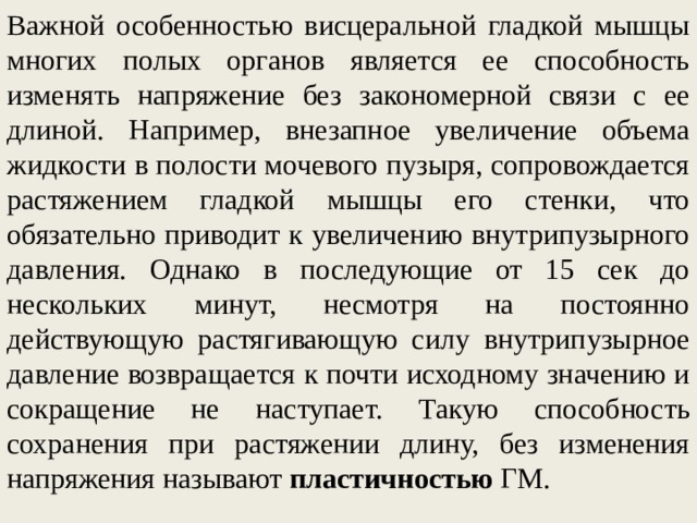 Важной особенностью висцеральной гладкой мышцы многих полых органов является ее способность изменять напряжение без закономерной связи с ее длиной. Например, внезапное увеличение объема жидкости в полости мочевого пузыря, сопровождается растяжением гладкой мышцы его стенки, что обязательно приводит к увеличению внутрипузырного давления. Однако в последующие от 15 сек до нескольких минут, несмотря на постоянно действующую растягивающую силу внутрипузырное давление возвращается к почти исходному значению и сокращение не наступает. Такую способность сохранения при растяжении длину, без изменения напряжения называют пластичностью ГМ.