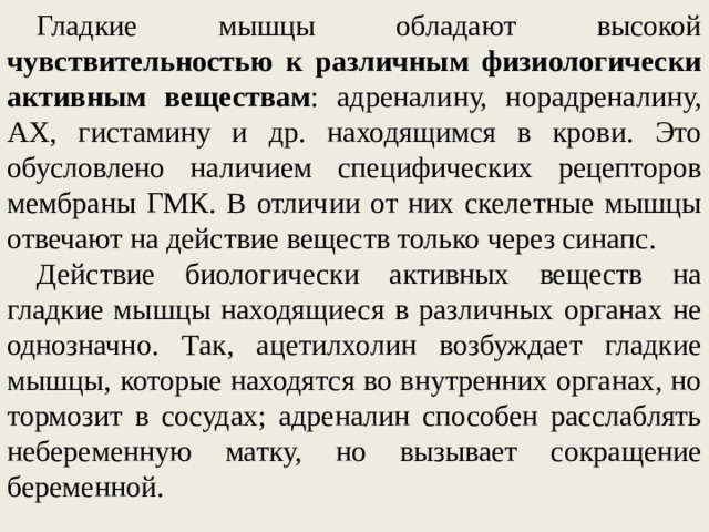 Гладкие мышцы обладают высокой чувствительностью к различным физиологически активным веществам : адреналину, норадреналину, АХ, гистамину и др. находящимся в крови. Это обусловлено наличием специфических рецепторов мембраны ГМК. В отличии от них скелетные мышцы отвечают на действие веществ только через синапс. Действие биологически активных веществ на гладкие мышцы находящиеся в различных органах не однозначно. Так, ацетилхолин возбуждает гладкие мышцы, которые находятся во внутренних органах, но тормозит в сосудах; адреналин способен расслаблять небеременную матку, но вызывает сокращение беременной.