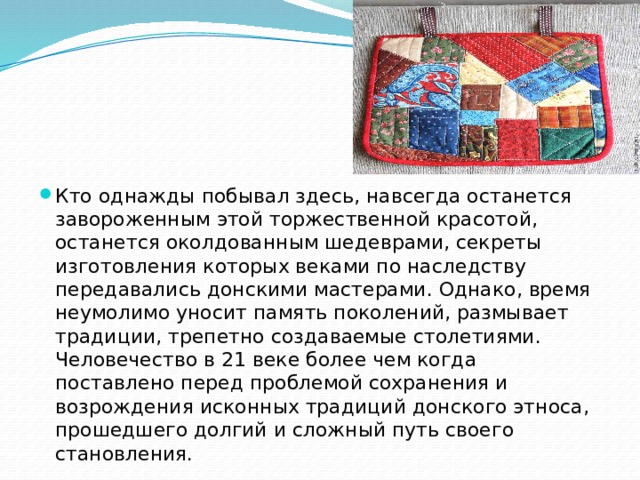 Кто однажды побывал здесь, навсегда останется завороженным этой торжественной красотой, останется околдованным шедеврами, секреты изготовления которых веками по наследству передавались донскими мастерами. Однако, время неумолимо уносит память поколений, размывает традиции, трепетно создаваемые столетиями. Человечество в 21 веке более чем когда поставлено перед проблемой сохранения и возрождения исконных традиций донского этноса, прошедшего долгий и сложный путь своего становления.