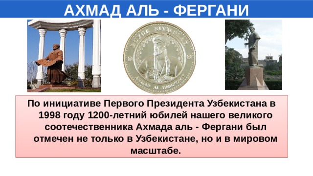 АХМАД АЛЬ - ФЕРГАНИ По инициативе Первого Президента Узбекистана в 1998 году 1200-летний юбилей нашего великого соотечественника Ахмада аль - Фергани был отмечен не только в Узбекистане, но и в мировом масштабе.