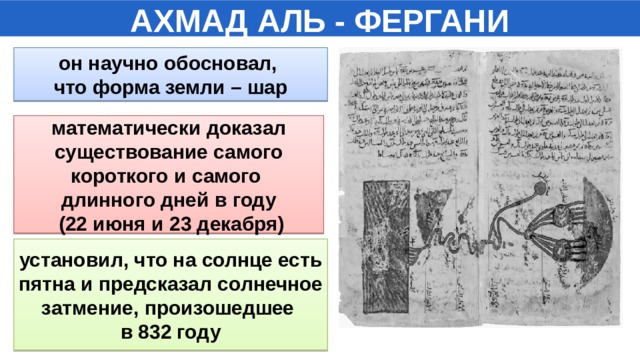 АХМАД АЛЬ - ФЕРГАНИ он научно обосновал, что форма земли – шар математически доказал  существование самого короткого и самого длинного дней в году  (22 июня и 23 декабря) установил, что на солнце есть  пятна и предсказал солнечное затмение, произошедшее в 832 году