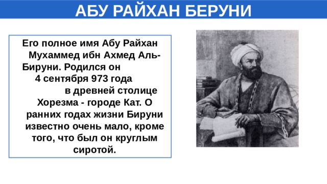 АБУ РАЙХАН БЕРУНИ Его полное имя Абу Райхан Мухаммед ибн Ахмед Аль-Бируни. Родился он 4 сентября 973 года в древней столице Хорезма - городе Кат. О ранних годах жизни Бируни известно очень мало, кроме того, что был он круглым сиротой.