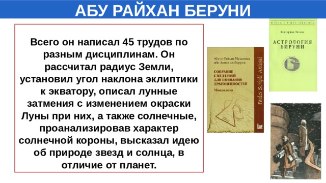 АБУ РАЙХАН БЕРУНИ  Всего он написал 45 трудов по разным дисциплинам. Он рассчитал радиус Земли, установил угол наклона эклиптики к экватору, описал лунные затмения с изменением окраски Луны при них, а также солнечные, проанализировав характер солнечной короны, высказал идею об природе звезд и солнца, в отличие от планет.