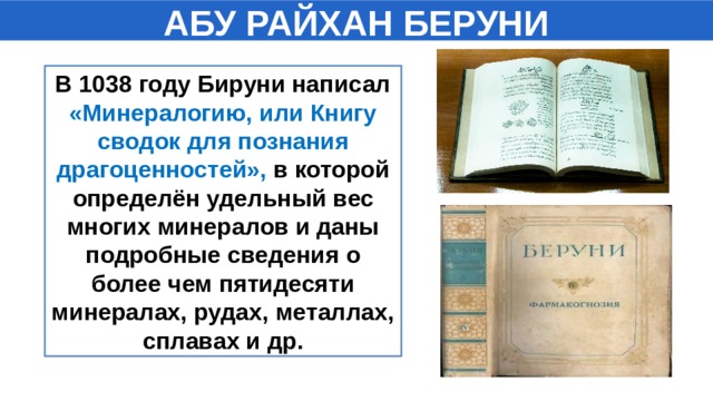 АБУ РАЙХАН БЕРУНИ В 1038 году Бируни написал «Минералогию, или Книгу сводок для познания драгоценностей», в которой определён удельный вес многих минералов и даны подробные сведения о более чем пятидесяти минералах, рудах, металлах, сплавах и др.