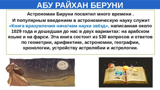 АБУ РАЙХАН БЕРУНИ Астрономии Бируни посвятил много времени .  И популярным введением в астрономическую науку служит «Книга вразумления начаткам науки звёзд», написанная около 1029 года и дошедшая до нас в двух вариантах: на арабском языке и на фарси. Эта книга состоит из 530 вопросов и ответов по геометрии, арифметике, астрономии, географии, хронологии, устройству астролябии и астрологии.