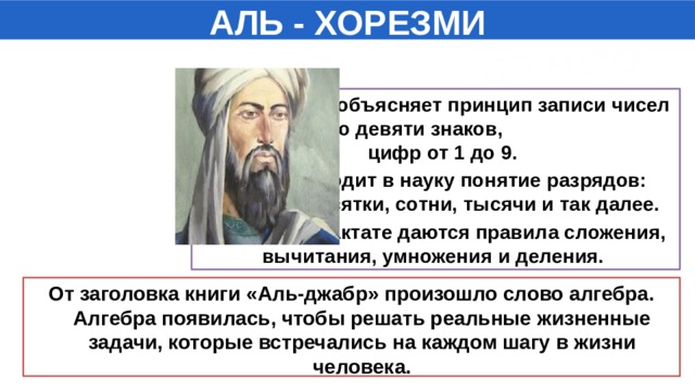 АЛЬ - ХОРЕЗМИ Он подробно объясняет принцип записи чисел с помощью девяти знаков, цифр от 1 до 9. Учёный вводит в науку понятие разрядов: единицы, десятки, сотни, тысячи и так далее. В этом же трактате даются правила сложения, вычитания, умножения и деления. От заголовка книги «Аль-джабр» произошло слово алгебра. Алгебра появилась, чтобы решать реальные жизненные задачи, которые встречались на каждом шагу в жизни человека.