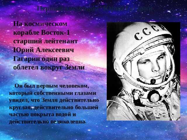Первый космонавт Юрий Гагарин   На космическом корабле Восток-1 старший лейтенант Юрий Алексеевич Гагарин один раз облетел вокруг Земли   Он был первым человеком, который собственными глазами увидел, что Земля действительно круглая, действительно большей частью покрыта водой и действительно великолепна.