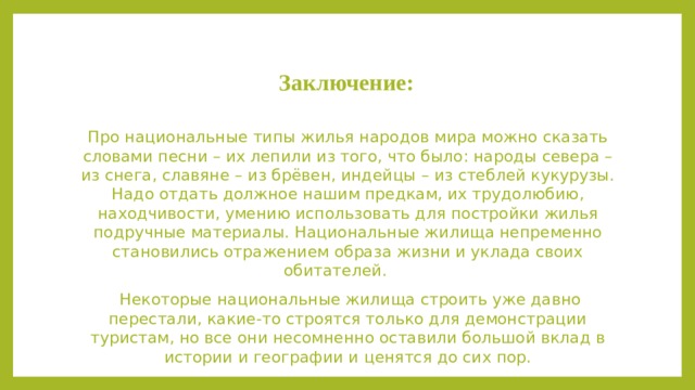 Заключение: Про национальные типы жилья народов мира можно сказать словами песни – их лепили из того, что было: народы севера – из снега, славяне – из брёвен, индейцы – из стеблей кукурузы. Надо отдать должное нашим предкам, их трудолюбию, находчивости, умению использовать для постройки жилья подручные материалы. Национальные жилища непременно становились отражением образа жизни и уклада своих обитателей.  Некоторые национальные жилища строить уже давно перестали, какие-то строятся только для демонстрации туристам, но все они несомненно оставили большой вклад в истории и географии и ценятся до сих пор.