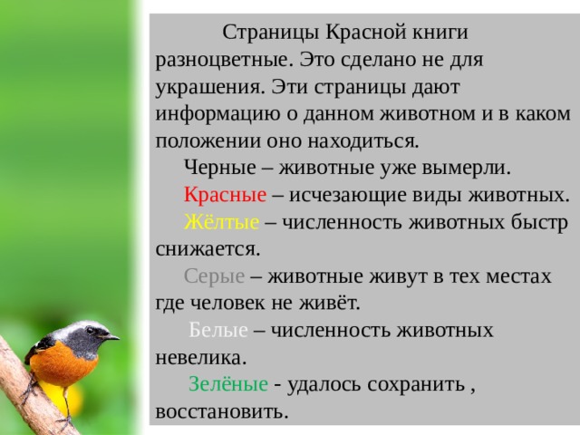Страницы Красной книги разноцветные. Это сделано не для украшения. Эти страницы дают информацию о данном животном и в каком положении оно находиться.  Черные – животные уже вымерли.  Красные – исчезающие виды животных.  Жёлтые – численность животных быстр снижается.  Серые – животные живут в тех местах где человек не живёт.  Белые – численность животных невелика.  Зелёные - удалось сохранить , восстановить.