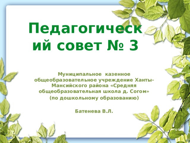 Педагогический совет № 3 Муниципальное казенное общеобразовательное учреждение Ханты-Мансийского района «Средняя общеобразовательная школа д. Согом» (по дошкольному образованию)  Батенева В.Л.