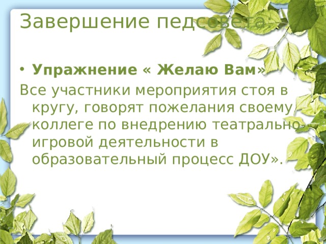 Завершение педсовета:  Упражнение « Желаю Вам» Все участники мероприятия стоя в кругу, говорят пожелания своему коллеге по внедрению театрально-игровой деятельности в образовательный процесс ДОУ».