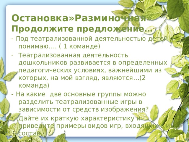 Остановка»Разминочная» Продолжите предложение… - Под театрализованной деятельностью детей я понимаю…. ( 1 команде) Театрализованная деятельность дошкольников развивается в определенных педагогических условиях, важнейшими из которых, на мой взгляд, являются…(2 команда) - На какие  две основные группы можно разделить театрализованные игры в зависимости от средств изображения?