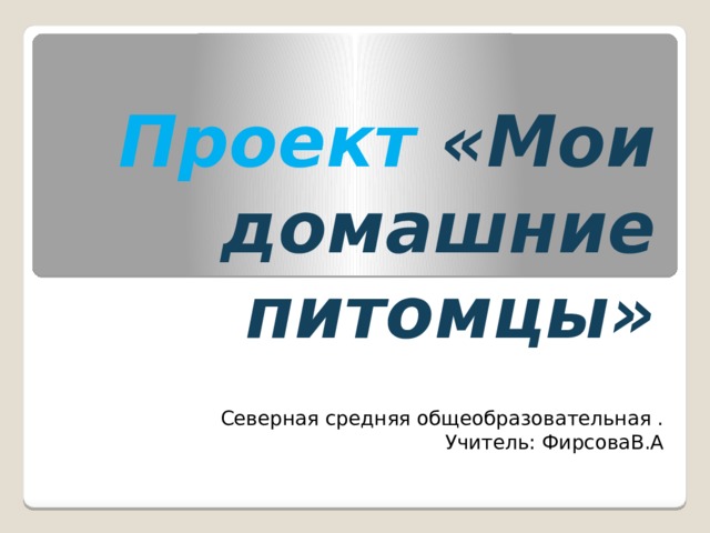 Проект  «Мои домашние питомцы» Северная средняя общеобразовательная . Учитель: ФирсоваВ.А