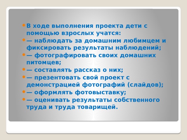 В ходе выполнения проекта дети с помощью взрослых учатся: — наблюдать за домашним любимцем и фиксировать результаты наблюдений; — фотографировать своих домашних питомцев; — составлять рассказ о них; — презентовать свой проект с демонстрацией фотографий (слайдов); — оформлять фотовыставку; — оценивать результаты собственного труда и труда товарищей.