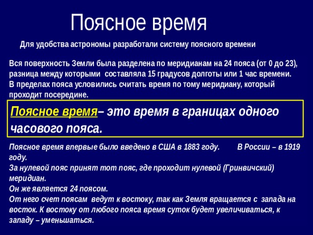 Поясное время Для удобства астрономы разработали систему поясного времени Вся поверхность Земли была разделена по меридианам на 24 пояса (от 0 до 23), разница между которыми составляла 15 градусов долготы или 1 час времени. В пределах пояса условились считать время по тому меридиану, который проходит посередине.     Поясное время впервые было введено в США в 1883 году. В России – в 1919 году. За нулевой пояс принят тот пояс, где проходит нулевой (Гринвичский) меридиан. Он же является 24 поясом. От него счет поясам ведут к востоку, так как Земля вращается с запада на восток. К востоку от любого пояса время суток будет увеличиваться, к западу – уменьшаться. Поясное время – это время в границах одного часового пояса.