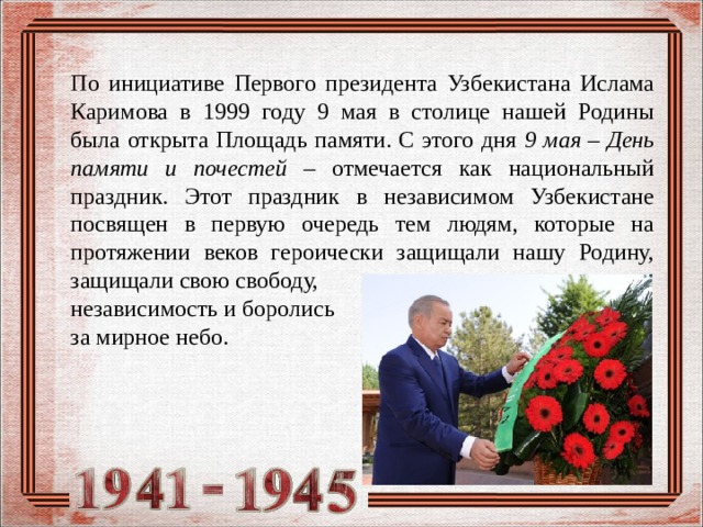 По инициативе Первого президента Узбекистана Ислама Каримова в 1999 году 9 мая в столице нашей Родины была открыта Площадь памяти. С этого дня 9 мая – День памяти и почестей – отмечается как национальный праздник. Этот праздник в независимом Узбекистане посвящен в первую очередь тем людям, которые на протяжении веков героически защищали нашу Родину, защищали свою свободу, независимость и боролись за мирное небо.