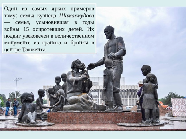 Один из самых ярких примеров тому: семья кузнеца Шамахмудова — семья, усыновившая в годы войны 15 осиротевших детей. Их подвиг увековечен в величественном монументе из гранита и бронзы в центре Ташкента.