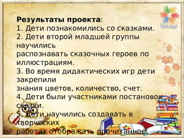 Результаты проекта : 1. Дети познакомились со сказками. 2. Дети второй младшей группы научились распознавать сказочных героев по иллюстрациям. 3. Во время дидактических игр дети закрепили знания цветов, количество, счет. 4. Дети были участниками постановок сказки. 5. Дети научились создавать в творческих работах отображать прочитанное.