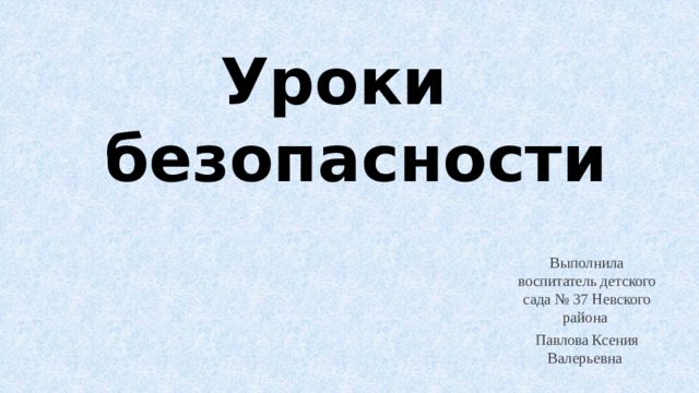 Уроки  безопасности Выполнила воспитатель детского сада № 37 Невского района Павлова Ксения Валерьевна