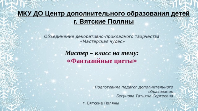 МКУ ДО Центр дополнительного образования детей г. Вятские Поляны Объединение декоративно-прикладного творчества  «Мастерская чудес»  Мастер – класс на тему: « Фантазийные цветы » Подготовила педагог дополнительного образования Бегунова Татьяна Сергеевна г. Вятские Поляны