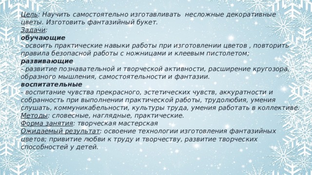 Цель : Научить самостоятельно изготавливать несложные декоративные цветы. Изготовить фантазийный букет. Задачи : обучающие - освоить практические навыки работы при изготовлении цветов , повторить правила безопасной работы с ножницами и клеевым пистолетом; развивающие - развитие познавательной и творческой активности, расширение кругозора, образного мышления, самостоятельности и фантазии. воспитательные - воспитание чувства прекрасного, эстетических чувств, аккуратности и собранность при выполнении практической работы, трудолюбия, умения слушать, коммуникабельности, культуры труда, умения работать в коллективе. Методы : словесные, наглядные, практические. Форма занятия : творческая мастерская Ожидаемый результат : освоение технологии изготовления фантазийных цветов; привитие любви к труду и творчеству, развитие творческих способностей у детей.