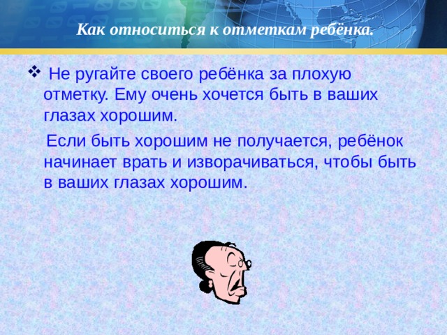 Как относиться к отметкам ребёнка.  Не ругайте своего ребёнка за плохую отметку. Ему очень хочется быть в ваших глазах хорошим.  Если быть хорошим не получается, ребёнок начинает врать и изворачиваться, чтобы быть в ваших глазах хорошим.