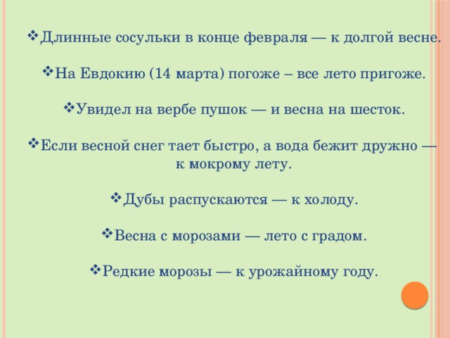 Длинные сосульки в конце февраля — к долгой весне. На Евдокию (14 марта) погоже – все лето пригоже. Увидел на вербе пушок — и весна на шесток. Если весной снег тает быстро, а вода бежит дружно — к мокрому лету. Дубы распускаются — к холоду. Весна с морозами — лето с градом. Редкие морозы — к урожайному году.