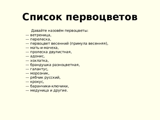 Список первоцветов  Давайте назовём первоцветы:  — ветреница,  — перелеска,  — первоцвет весенний (примула весенняя),  — мать-и-мачеха,  — пролеска двулистная,  — адонис,  — хохлатка,  — брандушка разноцветная,  — галантус,  — морозник,  — рябчик русский,  — крокус,  — баранчики-ключики,  — медуница и другие.