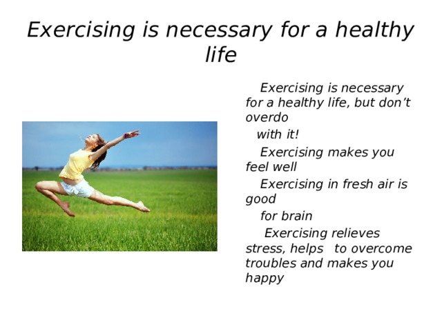 Exercising is necessary for a healthy life  Exercising is necessary for a healthy life, but don’t overdo  with it!  Exercising makes you feel well  Exercising in fresh air is good  for brain  Exercising relieves stress, helps to overcome troubles and makes you happy