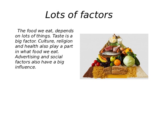 Lots of factors  The food we eat, depends on lots of things. Taste is a big factor. Culture, religion and health also play a part in what food we eat. Advertising and social factors also have a big influence.