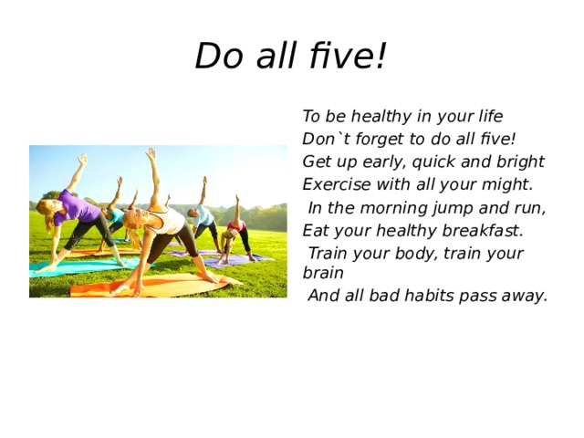 Do all five! To be healthy in your life Don`t forget to do all five! Get up early, quick and bright Exercise with all your might.  In the morning jump and run, Eat your healthy breakfast.  Train your body, train your brain  And all bad habits pass away.