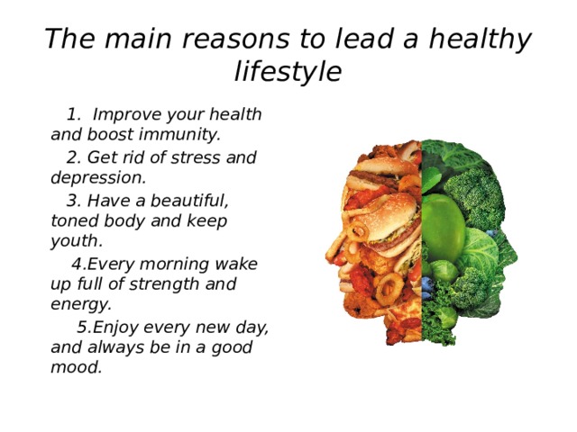 The main reasons to lead a healthy lifestyle  1. Improve your health and boost immunity.  2. Get rid of stress and depression.  3. Have a beautiful, toned body and keep youth.  4.Every morning wake up full of strength and energy.  5.Enjoy every new day, and always be in a good mood.