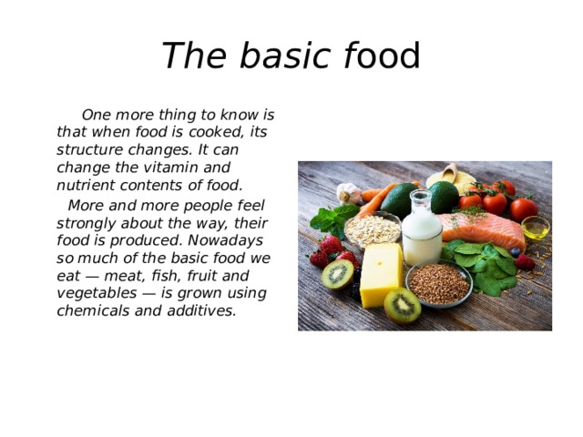 The basic f ood  One more thing to know is that when food is cooked, its structure changes. It can change the vitamin and nutrient contents of food.  More and more people feel strongly about the way, their food is produced. Nowadays so much of the basic food we eat — meat, fish, fruit and vegetables — is grown using chemicals and additives.