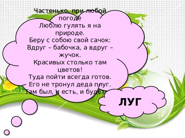 Частенько, при любой погоде Люблю гулять я на природе. Беру с собою свой сачок: Вдруг – бабочка, а вдруг – жучок. Красивых столько там цветов! Туда пойти всегда готов. Его не тронул деда плуг. Там был, и есть, и будет …  ЛУГ