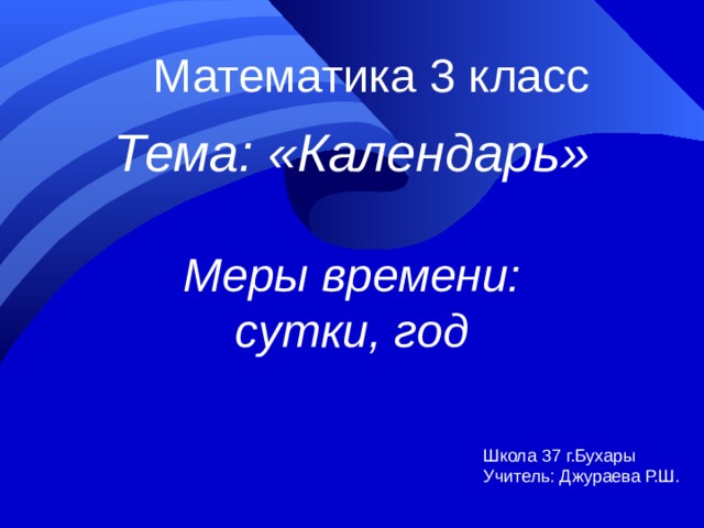 Математика 3 класс Тема: «Календарь» Меры времени: сутки, год Школа 37 г.Бухары Учитель: Джураева Р.Ш.