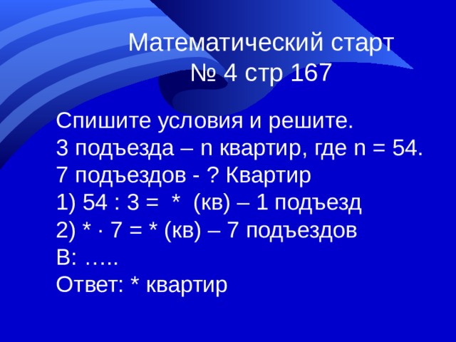 Математический старт № 4 стр 167 Спишите условия и решите. 3 подъезда – n квартир, где n = 54 . 7 подъездов - ? Квартир  54 : 3 = * (кв) – 1 подъезд  * ∙ 7 = * (кв) – 7 подъездов В: ….. Ответ: * квартир