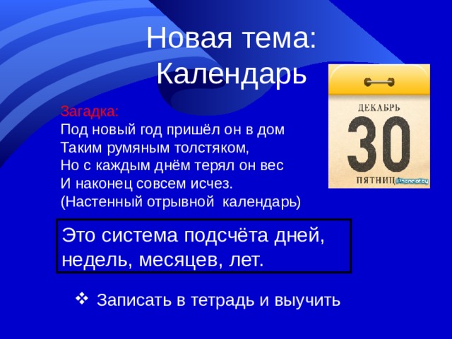 Новая тема: Календарь Загадка: Под новый год пришёл он в дом Таким румяным толстяком, Но с каждым днём терял он вес И наконец совсем исчез. (Настенный отрывной календарь) Это система подсчёта дней, недель, месяцев, лет.