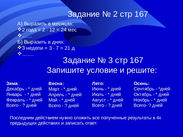 Задание № 2 стр 167 А) Выразить в месяцах: 2 года = 2 ∙ 12 = 24 мес …… Б) Выразить в днях: 3 недели = 3 ∙ 7 = 21 д …… . Задание № 3 стр 167 Запишите условие и решите: Зима : Декабрь - * дней Январь - * дней Февраль - * дней Всего - ? дней Лето: Июнь - * дней Июль - * дней Август - * дней Всего - ? дней Осень: Сентябрь - *дней Октябрь - * дней Ноябрь - * дней Всего- ? дней Весна: Март - * дней Апрель - * дней Май - * дней Всего - ? дней Последним действием нужно сложить все полученные результаты в 4х предыдущих действиях и записать ответ.