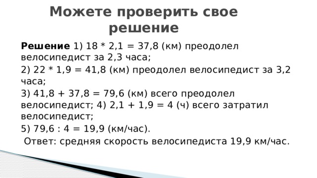 Можете проверить свое решение Решение  1) 18 * 2,1 = 37,8 (км) преодолел велосипедист за 2,3 часа; 2) 22 * 1,9 = 41,8 (км) преодолел велосипедист за 3,2 часа; 3) 41,8 + 37,8 = 79,6 (км) всего преодолел велосипедист; 4) 2,1 + 1,9 = 4 (ч) всего затратил велосипедист; 5) 79,6 : 4 = 19,9 (км/час).  Ответ: средняя скорость велосипедиста 19,9 км/час.