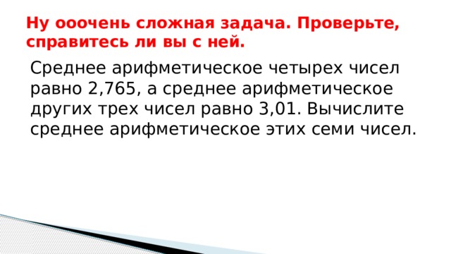 Ну ооочень сложная задача. Проверьте, справитесь ли вы с ней. Среднее арифметическое четырех чисел равно 2,765, а среднее арифметическое других трех чисел равно 3,01. Вычислите среднее арифметическое этих семи чисел.