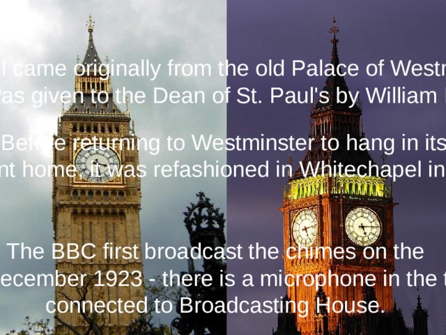 This bell came originally from the old Palace of Westminster, it was given to the Dean of St. Paul's by William III. Before returning to Westminster to hang in its present home, it was refashioned in Whitechapel in 1858. The BBC first broadcast the chimes on the 31st December 1923 - there is a microphone in the turret connected to Broadcasting House.
