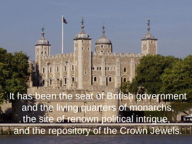 It has been the seat of British government  and the living quarters of monarchs, the site of renown political intrigue, and the repository of the Crown Jewels.