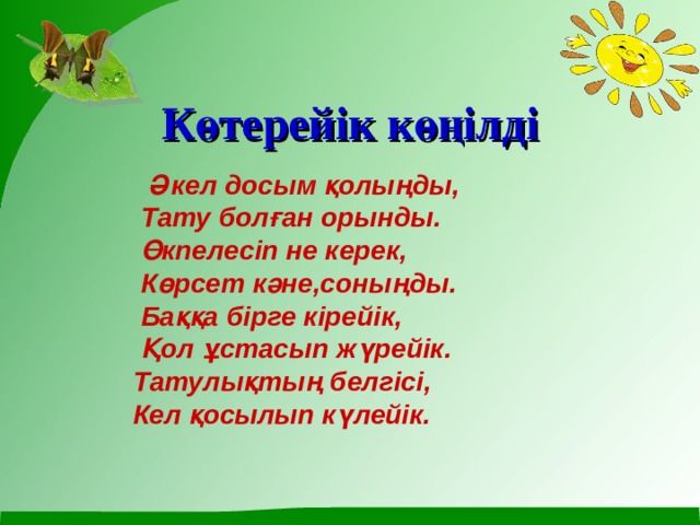 Көтерейік көңілді    Әкел досым қолыңды,  Тату болған орынды.  Өкпелесіп не керек,  Көрсет кәне,соныңды.  Баққа бірге кірейік,  Қол ұстасып жүрейік.  Татулықтың белгісі,  Кел қосылып күлейік.