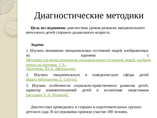 Диагностические методики Цель исследования: диагностика уровня развития эмоционального интеллекта детей старшего дошкольного возраста.   Задачи: 1. Изучить понимание эмоциональных состояний людей, изображенных на картинке ( Методика изучения понимания эмоциональных состояний людей, изображенных на картинке  Г.А. Урунтаева , Ю.А. Афонькина ). 2. Изучить эмоциональную и поведенческую сферы детей (Карта наблюдения Д. Стотта ) 3. Изучить особенности социально-нравственного развития детей, характер взаимоотношений детей в коллективе сверстников (методика Т. А. Репиной) Диагностика проводилась в старших и подготовительных группах детского сада. В исследовании приняли участие 100 человек.