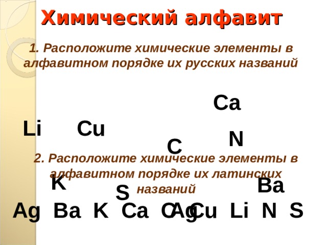 Химический алфавит 1. Расположите химические элементы в алфавитном порядке их русских названий С a С u Li N C 2. Расположите химические элементы в алфавитном порядке их латинских названий K Ba S Ag Ag  Ba K Ca C Cu Li  N  S