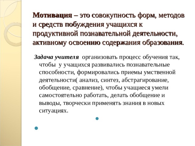 Мотивация – это совокупность форм, методов и средств побуждения учащихся к продуктивной познавательной деятельности, активному освоению содержания образования. Задача учителя  организовать процесс обучения так, чтобы у учащихся развивались познавательные способности, формировались приемы умственной деятельности( анализ, синтез, абстрагирование, обобщение, сравнение), чтобы учащиеся умели самостоятельно работать, делать обобщение и выводы, творчески применять знания в новых ситуациях.